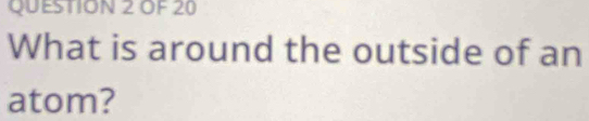 OF 20 
What is around the outside of an 
atom?