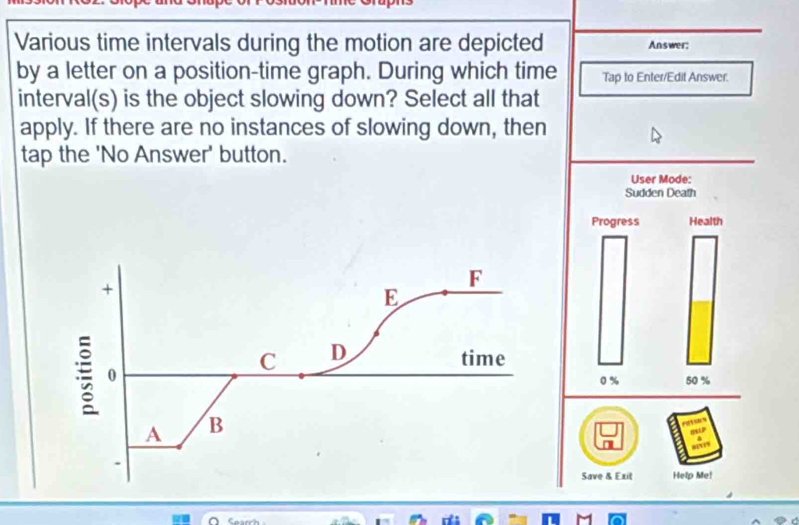 Various time intervals during the motion are depicted Answer; 
by a letter on a position-time graph. During which time Tap to Enter/Edit Answer. 
interval(s) is the object slowing down? Select all that 
apply. If there are no instances of slowing down, then 
tap the 'No Answer' button. 
User Mode: 
Sudden Death 
Progress Health 
+ 
F 
E 
; 0 
C D 
time
0% 50 %
A B 
a 
Save & Exit Help Me! 
M