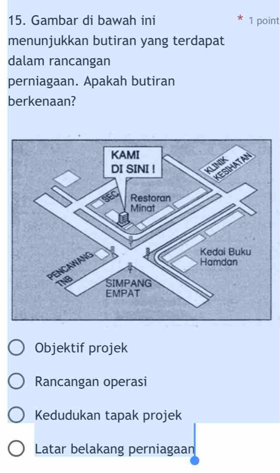 Gambar di bawah ini 1 point
menunjukkan butiran yang terdapat
dalam rancangan
perniagaan. Apakah butiran
berkenaan?
Objektif projek
Rancangan operasi
Kedudukan tapak projek
Latar belakang perniagaan