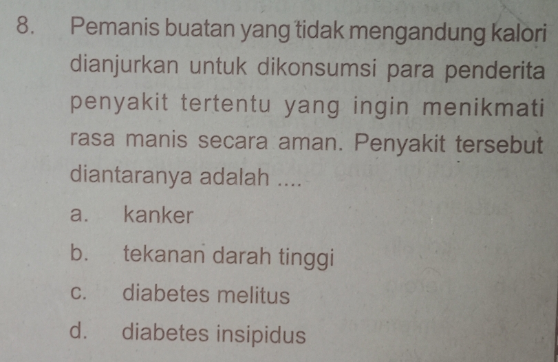 Pemanis buatan yang tidak mengandung kalori
dianjurkan untuk dikonsumsi para penderita
penyakit tertentu yang ingin menikmati
rasa manis secara aman. Penyakit tersebut
diantaranya adalah ....
a. kanker
b. tekanan darah tinggi
c. diabetes melitus
d. diabetes insipidus