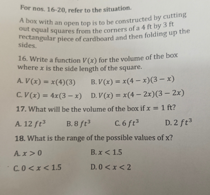 For nos. 16-20, refer to the situation.
A box with an open top is to be constructed by cutting
out equal squares from the corners of a 4 ft by 3 ft
rectangular piece of cardboard and then folding up the
sides.
16. Write a function V(x) for the volume of the box
where x is the side length of the square.
A. V(x)=x(4)(3) B. V(x)=x(4-x)(3-x)
C. V(x)=4x(3-x) D. V(x)=x(4-2x)(3-2x)
17. What will be the volume of the box if x=1ft 7
A. 12ft^3 B. 8ft^3 C. 6ft^3 D. 2ft^3
18. What is the range of the possible values of x?
A. x>0 B. x<1.5
C. 0 D. 0