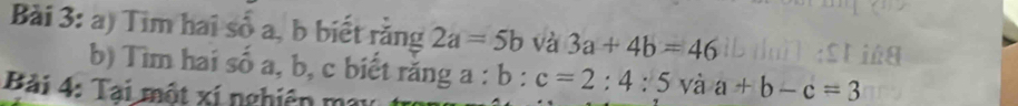 Tim hai số a, b biết rằng 2a=5b và 3a+4b=46
b) Tìm hai số a, b, c biết răng a : a:b:c=2:4:5 và a+b-c=3
Bài 4: Tại một xí nghiên m