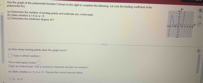 Use the graph of the polynomial function f shown to the right to complete the following. Let a be the leading coefficient of the
polynomial f(x)
(a) Determine the number of turning points and estimate any x-intercepts
(b) State whether a>0 or a<0</tex>. 
(c) Determine the minimum degree of f. B
(a) How many turning points does the graph have?
(Type a whole number.)
The x-intercept(s) is/are □ 
(Type an ordered pair. Use a comma to separate answers as needed.)
(b) State whether a>0 or a<0</tex> Choose the correct answer below
A. a>0