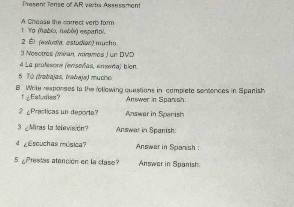 Present Tense of AR verbs Assessment 
A Choose the correct verb form 
1 Yo (hablo, habla) español. 
2 Él (estudia, estudian) mucho. 
3 Nosotros (miran, miramos ) un DVD 
4 La profesora (enseñas, enseña) bien. 
5 Tú (trabajas, trabaja) mucho 
B Write responses to the following questions in complete sentences in Spanish 
1 ¿Estudias? Answer in Spanish: 
2 ¿Practicas un deporte? Answer in Spanish 
3 ¿Miras la televisión? Answer in Spanish: 
4 ¿Escuchas música? Answer in Spanish : 
5 Prestas atención en la clase? Answer in Spanish: