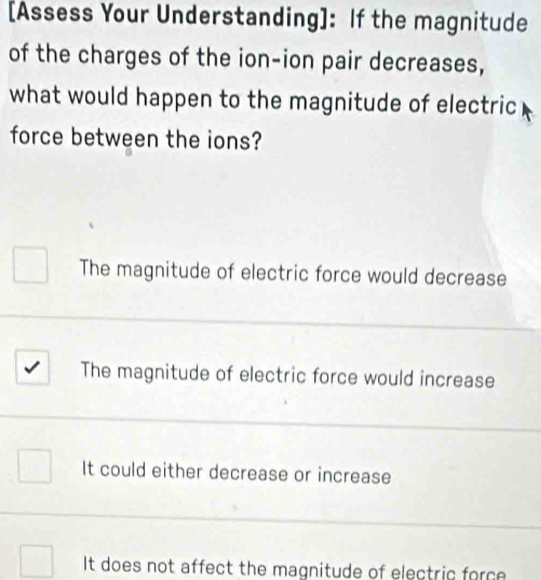 [Assess Your Understanding]: If the magnitude
of the charges of the ion-ion pair decreases,
what would happen to the magnitude of electric
force between the ions?
The magnitude of electric force would decrease
The magnitude of electric force would increase
It could either decrease or increase
It does not affect the magnitude of electric force