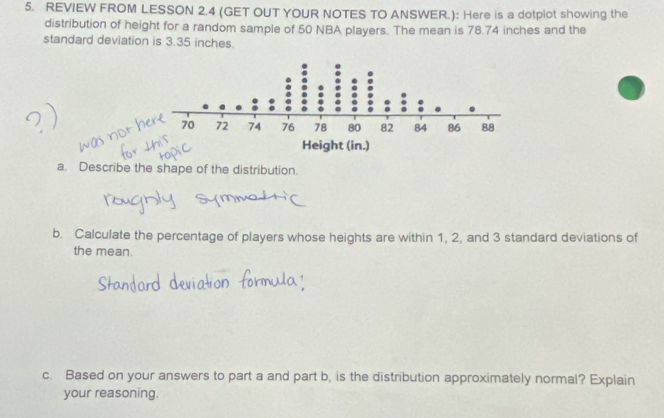 REVIEW FROM LESSON 2.4 (GET OUT YOUR NOTES TO ANSWER.): Here is a dotplot showing the 
distribution of height for a random sample of 50 NBA players. The mean is 78.74 inches and the 
standard deviation is 3.35 inches. 
a. Describe the shape of the distribution. 
b. Calculate the percentage of players whose heights are within 1, 2, and 3 standard deviations of 
the mean. 
c. Based on your answers to part a and part b, is the distribution approximately normal? Explain 
your reasoning.