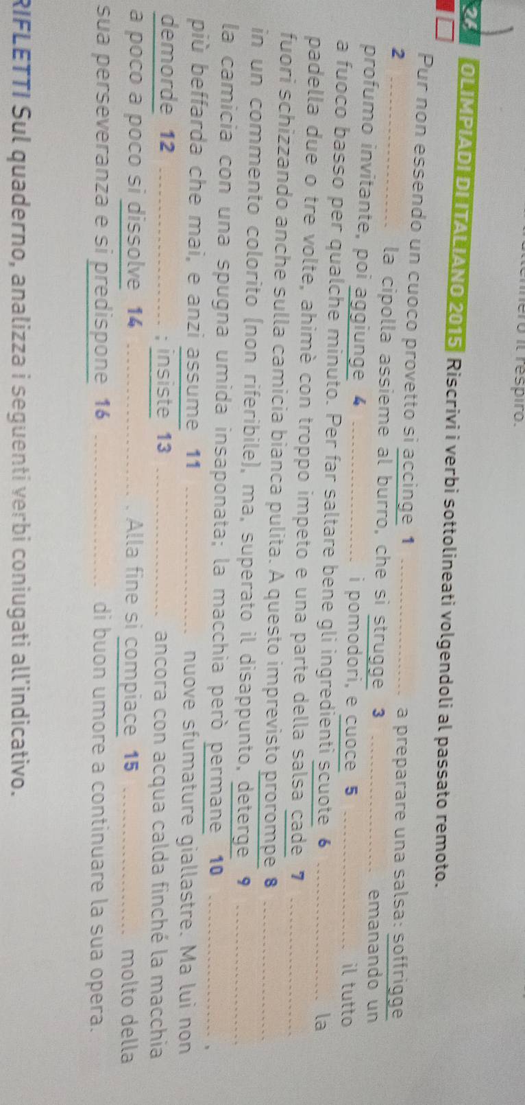 iero il respiro. 
a OLIMPIADI DI ITALIANO 2015 Riscrivi i verbi sottolineati volgendoli al passato remoto. 
Pur non essendo un cuoco provetto si accinge 1 
2 __a preparare una salsa: söffrigge 
la cipolla assieme al burro, che sì strugge 3
emanando un 
profumo invitante, poi aggiunge 4 _i pomodori, e cuoce 5
il tutto 
a fuoco basso per qualche minuto. Per far saltare bene gli ingredienti scuote 6
la 
padella due o tre volte, ahimè con troppo impeto e una parte della salsa cade 7 _ 
fuori schizzando anche sulla camicia bianca pulita. A questo imprevisto prorompe 8 __ 
in un commento colorito (non riferibile), ma, superato il disappunto, deterge 9 _ 
la camicia con una spugna umida insaponata; la macchia peró permane 10 _ 
più beffarda che mai, e anzi assume 11 _nuove sfumature giallastre. Ma lui non 
demorde 12 ----------------.-.-- ; insiste 13 _ancora con acqua calda finché la macchia 
a poco a poco si dissolve 14 _Alla fine si compiace 15 _molto della 
sua perseveranza e si predispone 16 _di buon umore a continuare la sua opera. 
RIFLETTI Sul quaderno, analizza i seguenti verbi coniugati all’indicativo.