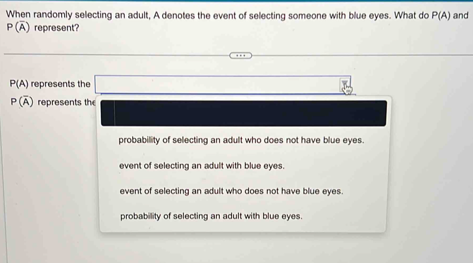 When randomly selecting an adult, A denotes the event of selecting someone with blue eyes. What do P(A) and
P(overline A) represent?
P(A) represents the
P(overline A) represents the
probability of selecting an adult who does not have blue eyes.
event of selecting an adult with blue eyes.
event of selecting an adult who does not have blue eyes.
probability of selecting an adult with blue eyes.