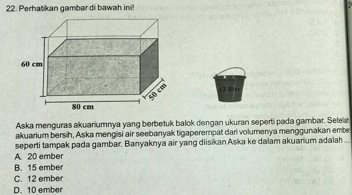 Perhatikan gambar di bawah ini!
12 liter
Aska menguras akuariumnya yang berbetuk balok dengan ukuran seperti pada gambar. Setela
akuarium bersih, Aska mengisi air seebanyak tigaperempat dari volumenya menggunakan ember
seperti tampak pada gambar. Banyaknya air yang diisikan Aska ke dalam akuarium adalah ...
A. 20 ember
B. 15 ember
C. 12 ember
D. 10 ember