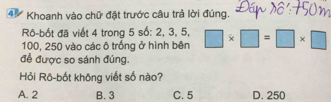 4V * Khoanh vào chữ đặt trước câu trả lời đúng.
Rô-bốt đã viết 4 trong 5 số: 2, 3, 5,
100, 250 vào các ô trống ở hình bên □ * □ =□ * □
để được so sánh đúng.
Hỏi Rô-bốt không viết số nào?
A. 2 B. 3 C. 5 D. 250