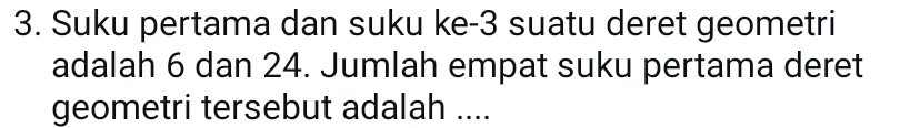 Suku pertama dan suku ke -3 suatu deret geometri 
adalah 6 dan 24. Jumlah empat suku pertama deret 
geometri tersebut adalah ....