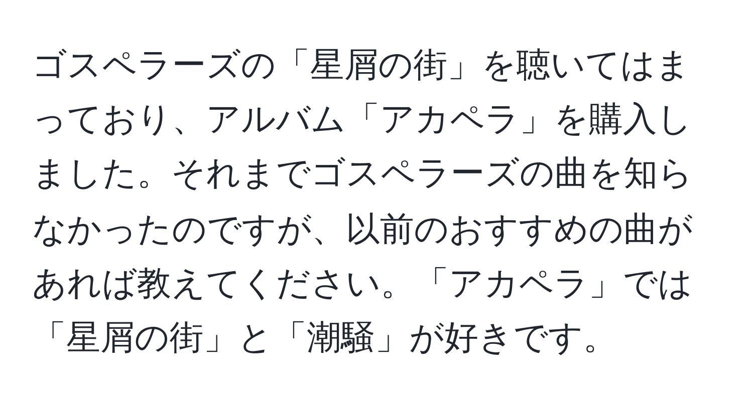 ゴスペラーズの「星屑の街」を聴いてはまっており、アルバム「アカペラ」を購入しました。それまでゴスペラーズの曲を知らなかったのですが、以前のおすすめの曲があれば教えてください。「アカペラ」では「星屑の街」と「潮騒」が好きです。