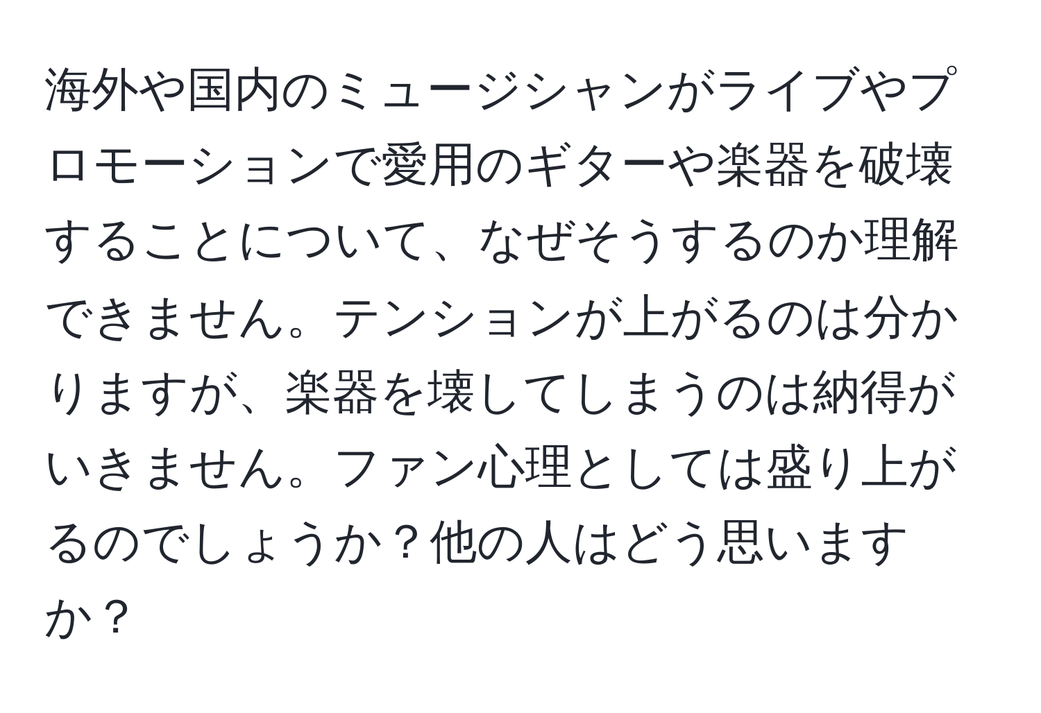 海外や国内のミュージシャンがライブやプロモーションで愛用のギターや楽器を破壊することについて、なぜそうするのか理解できません。テンションが上がるのは分かりますが、楽器を壊してしまうのは納得がいきません。ファン心理としては盛り上がるのでしょうか？他の人はどう思いますか？