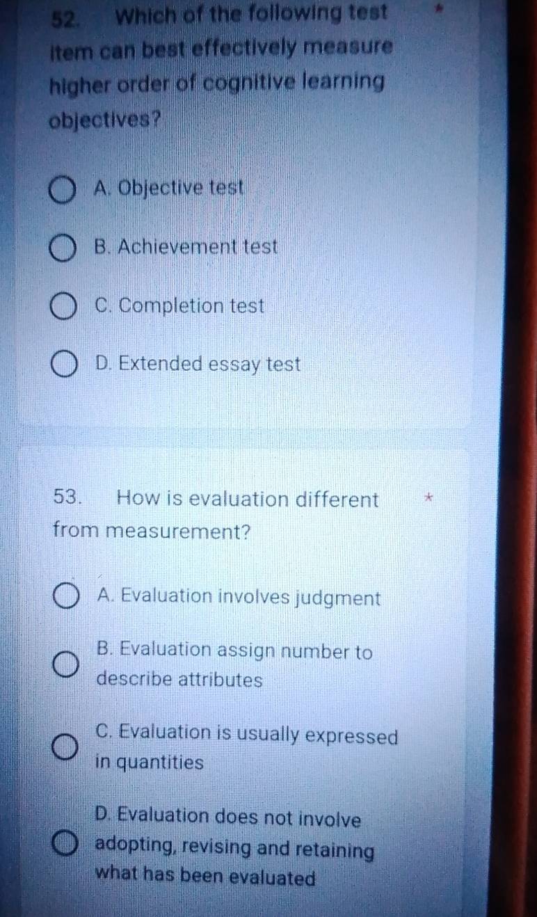 Which of the following test
item can best effectively measure
higher order of cognitive learning
objectives?
A. Objective test
B. Achievement test
C. Completion test
D. Extended essay test
53. How is evaluation different *
from measurement?
A. Evaluation involves judgment
B. Evaluation assign number to
describe attributes
C. Evaluation is usually expressed
in quantities
D. Evaluation does not involve
adopting, revising and retaining
what has been evaluated