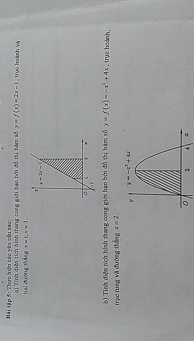 Bài tập 5: Thực hiện các yêu cầu sau:
a) Tính diện tích hình thang cong giới hạn bởi đồ thị hàm số y=f(x)=2x-1 , trục hoành và
hai đường thẳng x=1,x=3.
b) Tính diện tích hình thang cong giới hạn bởi đồ thị hàm số y=f(x)=-x^2+4x , trục hoành,
trục tung và đường thẳng x=2.