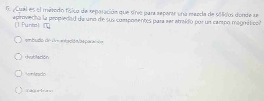 ¿Cuál es el método físico de separación que sirve para separar una mezcla de sólidos donde se
aprovecha la propiedad de uno de sus componentes para ser atraído por un campo magnético?
(1 Punto)
embudo de decantación/separación
destilación
tamizado
magnetismo