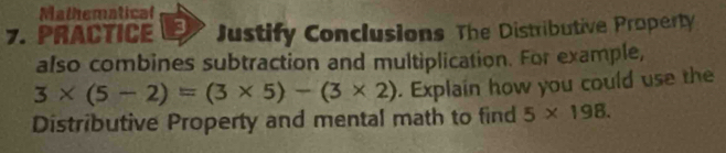 Mathematical 
7. PRACTICE Justify Conclusions The Distributive Property 
also combines subtraction and multiplication. For example,
3* (5-2)=(3* 5)-(3* 2). Explain how you could use the 
Distributive Property and mental math to find 5* 198.