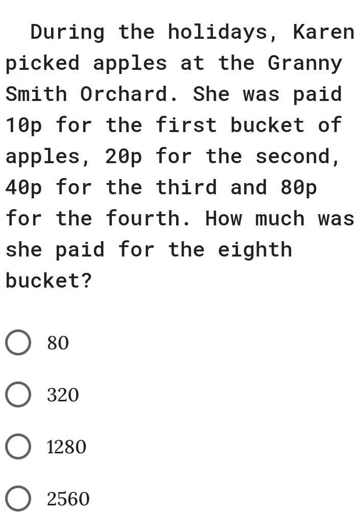 During the holidays, Karen
picked apples at the Granny
Smith Orchard. She was paid
10p for the first bucket of
apples, 20p for the second,
40p for the third and 80p
for the fourth. How much was
she paid for the eighth
bucket?
80
320
1280
2560