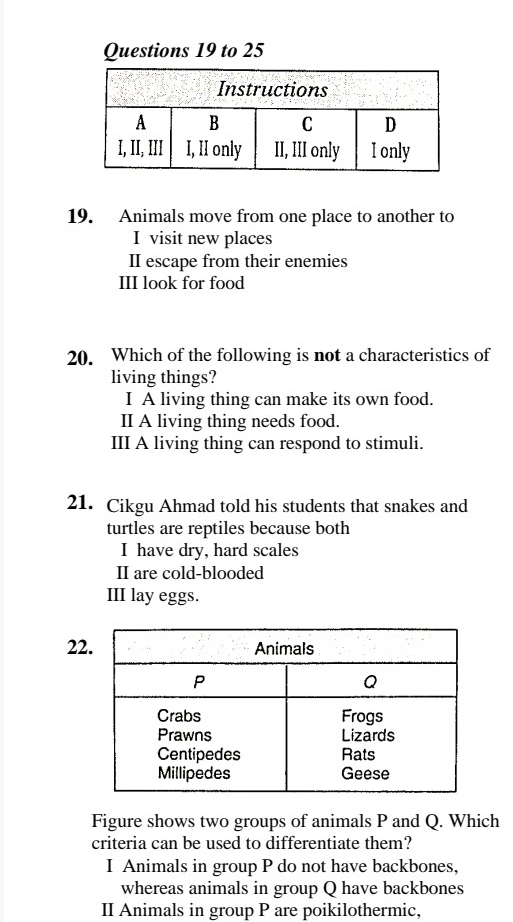 to 25
19. Animals move from one place to another to
I visit new places
II escape from their enemies
III look for food
20. Which of the following is not a characteristics of
living things?
I A living thing can make its own food.
II A living thing needs food.
III A living thing can respond to stimuli.
21. Cikgu Ahmad told his students that snakes and
turtles are reptiles because both
I have dry, hard scales
II are cold-blooded
III lay eggs.
22
Figure shows two groups of animals P and Q. Which
criteria can be used to differentiate them?
I Animals in group P do not have backbones,
whereas animals in group Q have backbones
II Animals in group P are poikilothermic,