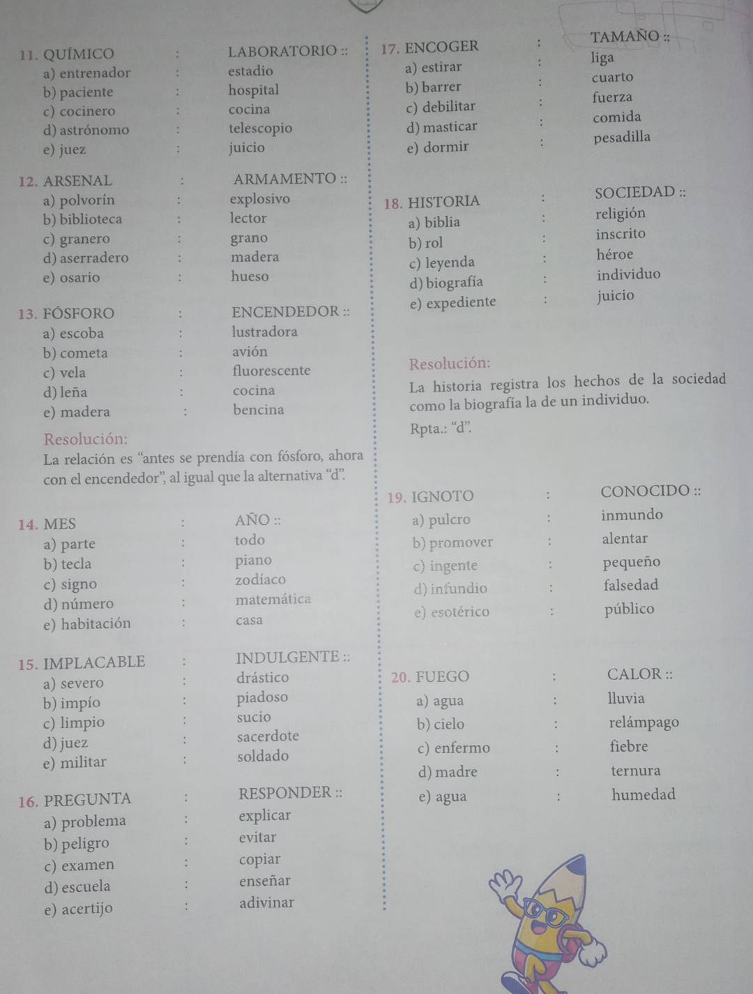 TAMAÑO ::
11. QUÍMICO LABORATORIO :: 17. ENCOGER :
. liga
a) entrenador estadio a) estirar
cuarto
b) paciente hospital b) barrer
c) cocinero cocina c) debilitar fuerza
d) astrónomo telescopio d) masticar : comida
e) juez juicio e) dormir : pesadilla
12. ARSENAL ARMAMENTO ::
a) polvorín explosivo : SOCIEDAD ::
18. HISTORIA
b) biblioteca lector religión
a) biblia
c) granero grano b) rol
inscrito
d) aserradero madera héroe
e) osario hueso c) leyenda
d) biografía individuo
13. FÓSFORO : ENCENDEDOR :: e) expediente juicio
a) escoba : lustradora
b) cometa : avión
c) vela . fluorescente  Resolución:
d) leña cocina La historia registra los hechos de la sociedad
e) madera : bencina como la biografía la de un individuo.
Resolución: Rpta.: “d”.
La relación es “antes se prendía con fósforo, ahora
con el encendedor’’ al igual que la alternativa “d”
19. IGNOTO ; CONOCIDO ::
14. MES : AÑO :: a) pulcro : inmundo
a) parte todo b) promover : alentar
b) tecla piano c) ingente : pequeño
c) signo zodíaco
d) infundio : falsedad
d) número matemática
e) habitación casa e) esotérico : público
15. IMPLACABLE INDULGENTE ::
a) severo drástico 20. FUEGO : CALOR ::
b) impío piadoso a) agua lluvia
:
sucio
c) limpio b) cielo
d) juez sacerdote : relámpago
:
c) enfermo : fiebre
e) militar soldado
:
d) madre : ternura
16. PREGUNTA RESPONDER :: e) agua humedad
:
a) problema explicar
b) peligro
evitar
c) examen copiar
d) escuela enseñar
e) acertijo adivinar