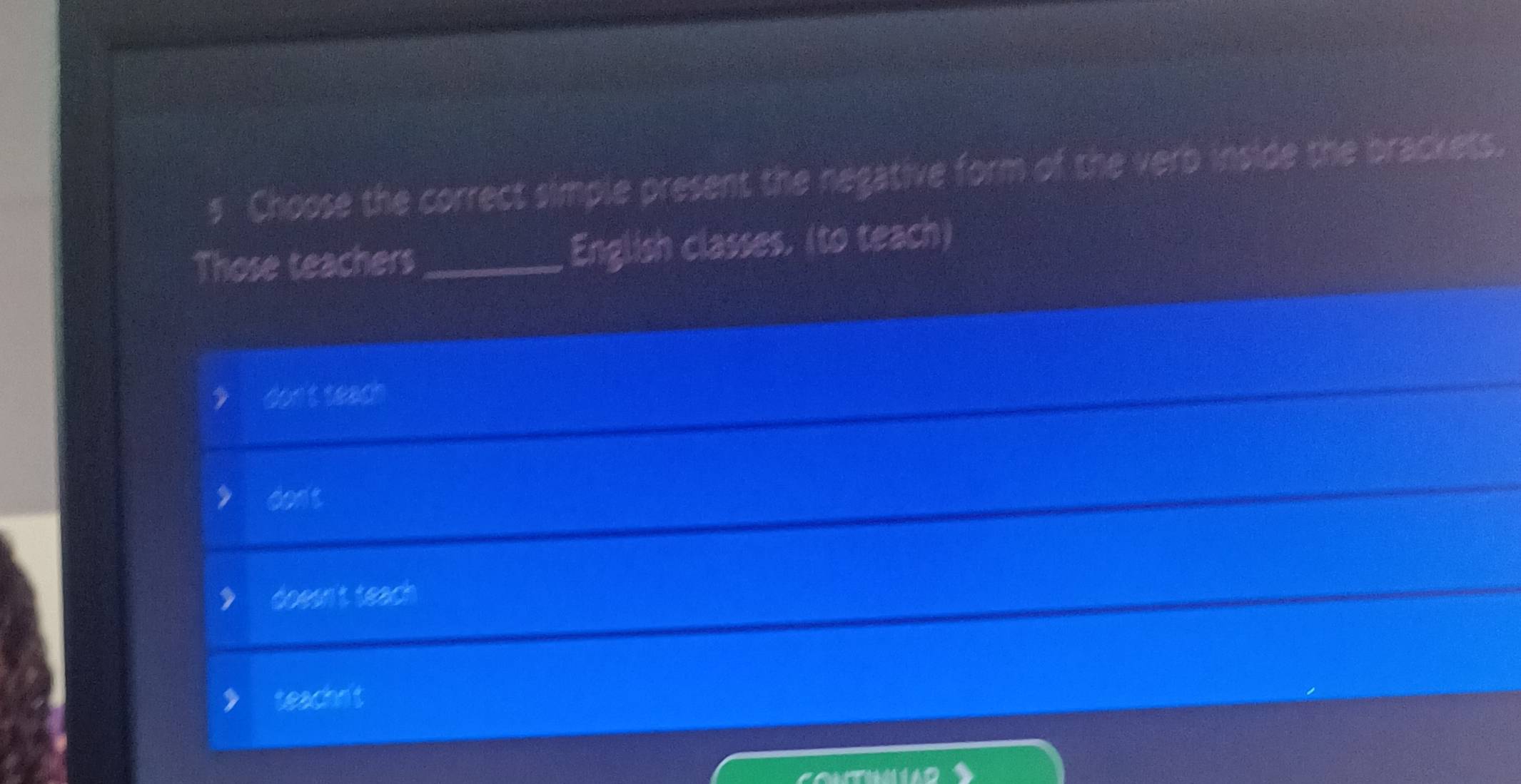 Choose the correct simple present the negative form of the verb inside the brackets.
Those teachers_ English classes. (to teach)
don't teach
cont
doesn't teach
teachn't