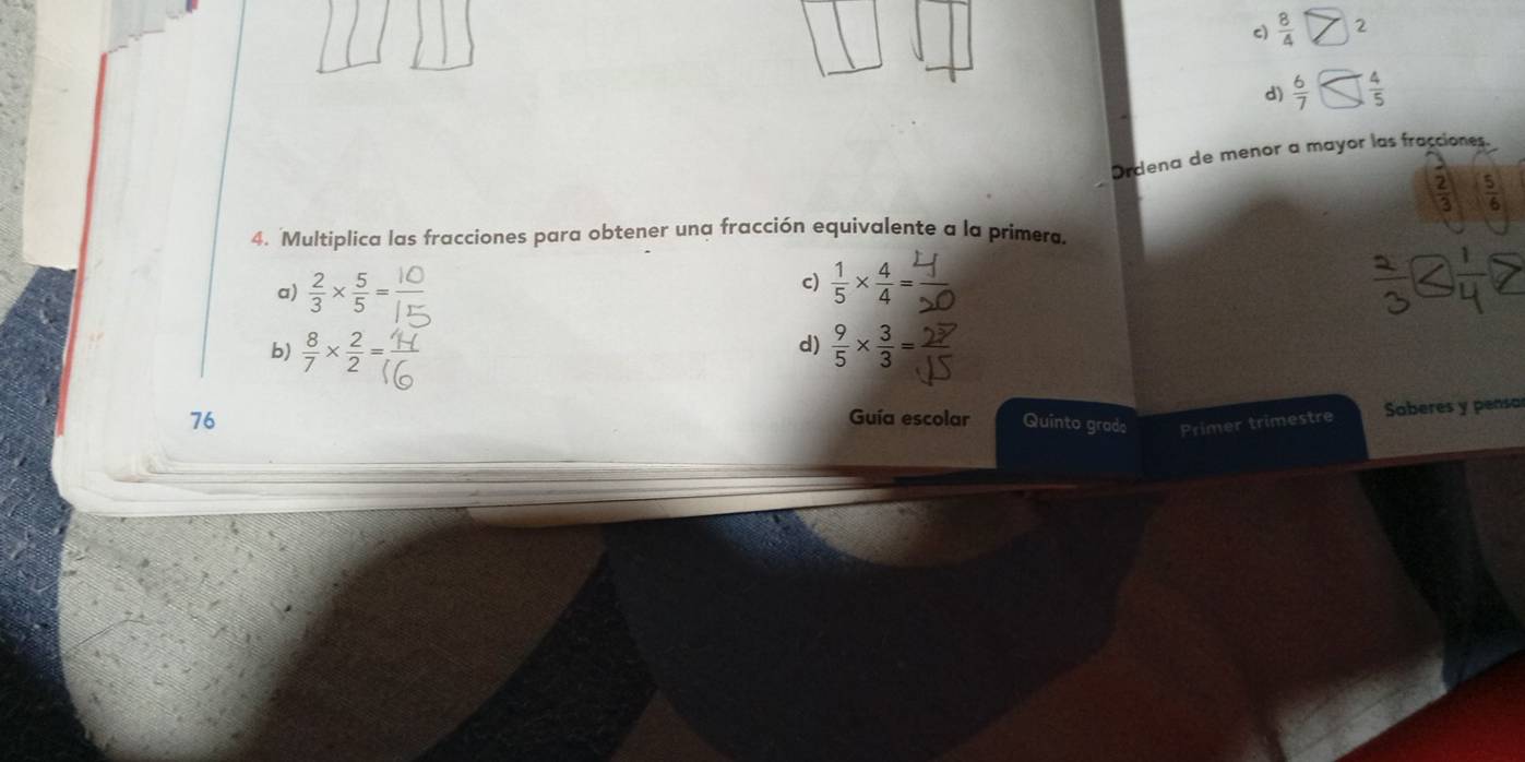 c)  8/4  2
d)  6/7   4/5 
Ordena de menor a mayor las fracciones.
 2/3   5/6 
4. Multiplica las fracciones para obtener una fracción equivalente a la primera.
c)
a)  2/3 *  5/5 =  1/5 *  4/4 =
b)  8/7 *  2/2 =  9/5 *  3/3 =
d)
76 Guía escolar Quinto grad: Primer trimestre Saberes y pensar