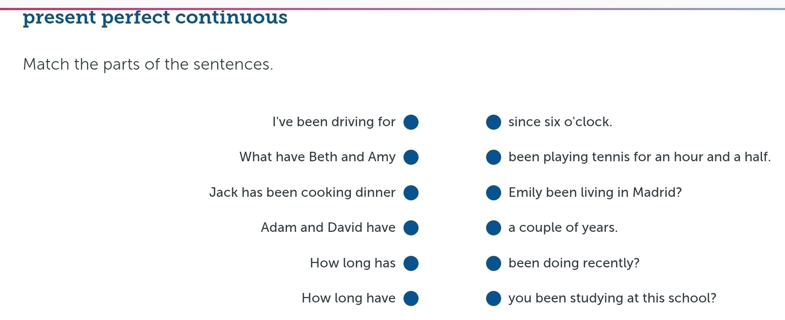 present perfect continuous 
Match the parts of the sentences. 
I've been driving for since six o'clock. 
What have Beth and Amy been playing tennis for an hour and a half. 
Jack has been cooking dinner Emily been living in Madrid? 
Adam and David have a couple of years. 
How long has been doing recently? 
How long have you been studying at this school?