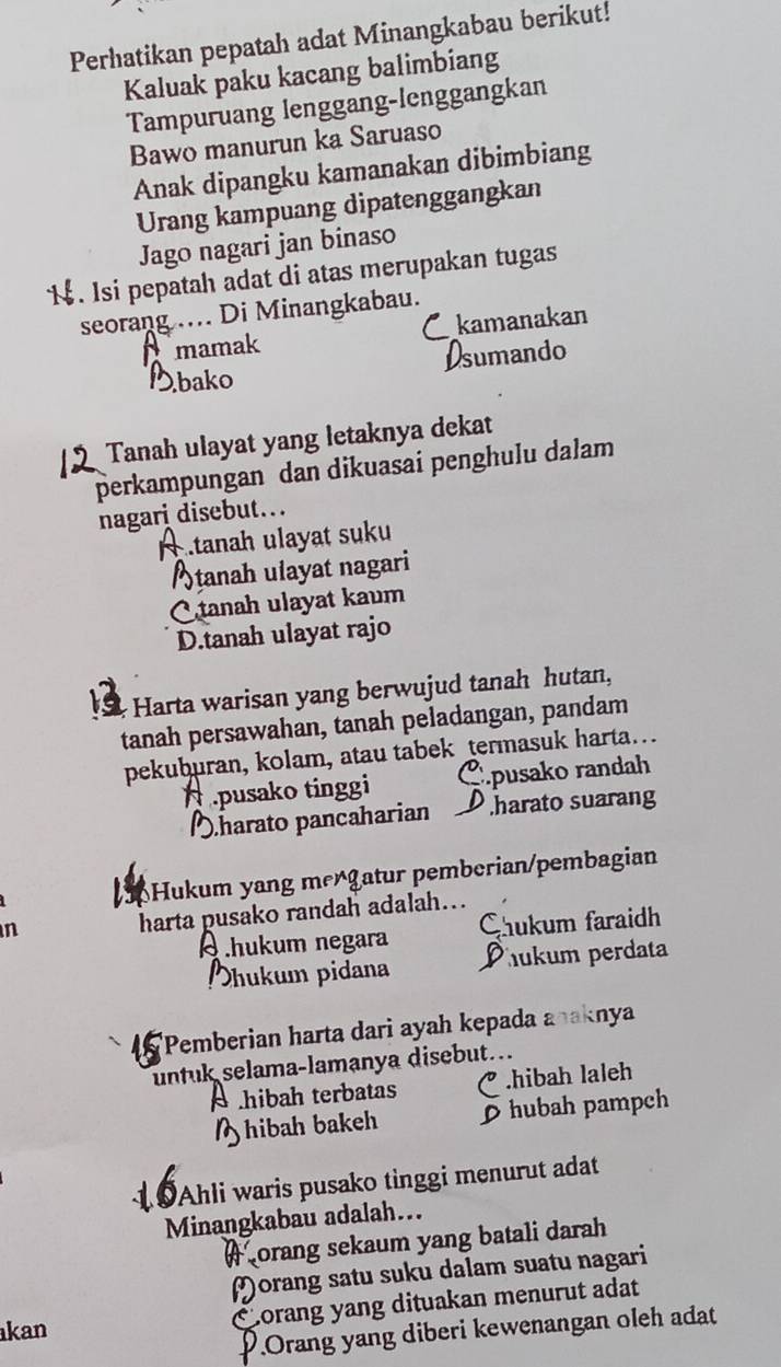 Perhatikan pepatah adat Minangkabau berikut!
Kaluak paku kacang balimbiang
Tampuruang lenggang-lenggangkan
Bawo manurun ka Saruaso
Anak dipangku kamanakan dibimbiang
Urang kampuang dipatenggangkan
Jago nagari jan binaso
. Isi pepatah adat di atas merupakan tugas
seorang .... Di Minangkabau.
Tmamak kamanakan
ando
bako
Tanah ulayat yang letaknya dekat
perkampungan dan dikuasai penghulu dalam
nagari disebut...
tanah ulayat suku
Stanah ulayat nagari
C tanah ulayat kaum
D.tanah ulayat rajo
Harta warisan yang berwujud tanah hutan,
tanah persawahan, tanah peladangan, pandam
pekuburan, kolam, atau tabek termasuk harta…
pusako randah.pusako tinggi D harato suarang
Dharato pancaharian
Hukum yang mergatur pemberian/pembagian
n
harta pusako randah adalah…
hukum negara Chukum faraidh
hukum pidana Phukum perdata
'Pemberian harta dari ayah kepada anaknya
untuk selama-lamanya disebut...
hibah terbatas.hibah laleh
hibah bakeh D hubah pampch
19Ahli waris pusako tinggi menurut adat
Minangkabau adalah...
Aorang sekaum yang batali darah
Morang satu suku dalam suatu nagari
Corang yang dituakan menurut adat
kan
P.Orang yang diberi kewenangan oleh adat