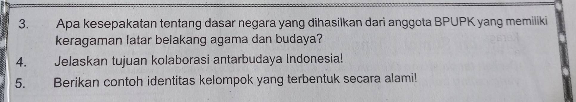 Apa kesepakatan tentang dasar negara yang dihasilkan dari anggota BPUPK yang memiliki 
keragaman latar belakang agama dan budaya? 
4. Jelaskan tujuan kolaborasi antarbudaya Indonesia! 
5. Berikan contoh identitas kelompok yang terbentuk secara alami!