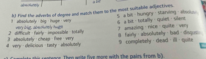 absolutely a bit
b) Find the adverbs of degree and match them to the most suitable adjectives.
5 a bit · hungry · starving · absolute
1 absolutely · big · huge · very
6 a bit · totally · quiet · silent
very big, absolurely huge
2 difficult · fairly ·impossible · totally 7 amazing·nice · quite· very
3 absolutely · cheap · free · very 8 fairly ·absolutely · bad · disgustin
4 very · delicious · tasty · absolutely 9 completely · dead· ill · quite
unlete this sentence Then write five more with the pairs from b).