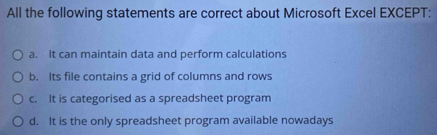 All the following statements are correct about Microsoft Excel EXCEPT:
a. It can maintain data and perform calculations
b. Its file contains a grid of columns and rows
c. It is categorised as a spreadsheet program
d. It is the only spreadsheet program available nowadays