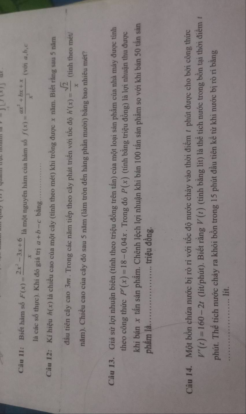 -j[j(x)] ae . 
Câu 11: Biết hàm số F(x)= (2x^2-3x+6)/x  là một nguyên hàm của hàm số f(x)= (ax^2+bx+x)/x^2  (với a, b, c
là các số thực). Khi đó giá trị a+b-c bàng_ 
Câu 12: Kí hiệu h(x) là chiều cao của một cây (tính theo mét) khi trồng được x năm. Biết rằng sau 5 năm 
đầu tiên cây cao 3m. Trong các năm tiếp theo cây phát triển với tốc độ h'(x)= sqrt(2)/x  (tinh theo mét/ 
năm). Chiều cao của cây đó sau 5 năm (làm tròn đến hàng phần mười) bằng bao nhiêu mét? 
Câu 13. Giả sử lợi nhuận biên (tính theo triệu đồng trên tấn) của một loại sản phẩm của nhà máy được tính 
theo công thức P'(x)=18-0,04x. Trong đó P(x) (tính bằng triệu đồng) là lợi nhuận thu được 
khi bán x tấn sản phẩm. Chênh lệch lợi nhuận khi bán 100 tấn sản phẩm so với khi bán 50 tấn sản 
phẩm là._ triệu đồng. 
Câu 14. Một bồn chứa nước bị rò rỉ với tốc độ nước chảy vào thời điểm # phút được cho bởi công thức
V'(t)=160-2t (lít/phút). Biết rằng V(t) (tính bằng lít) là thể tích nước trong bồn tại thời điểm 1 
phút. Thể tích nước chảy ra khỏi bồn trong 15 phút đầu tiên kể từ khi nước bị rò ri bằng 
_lít.