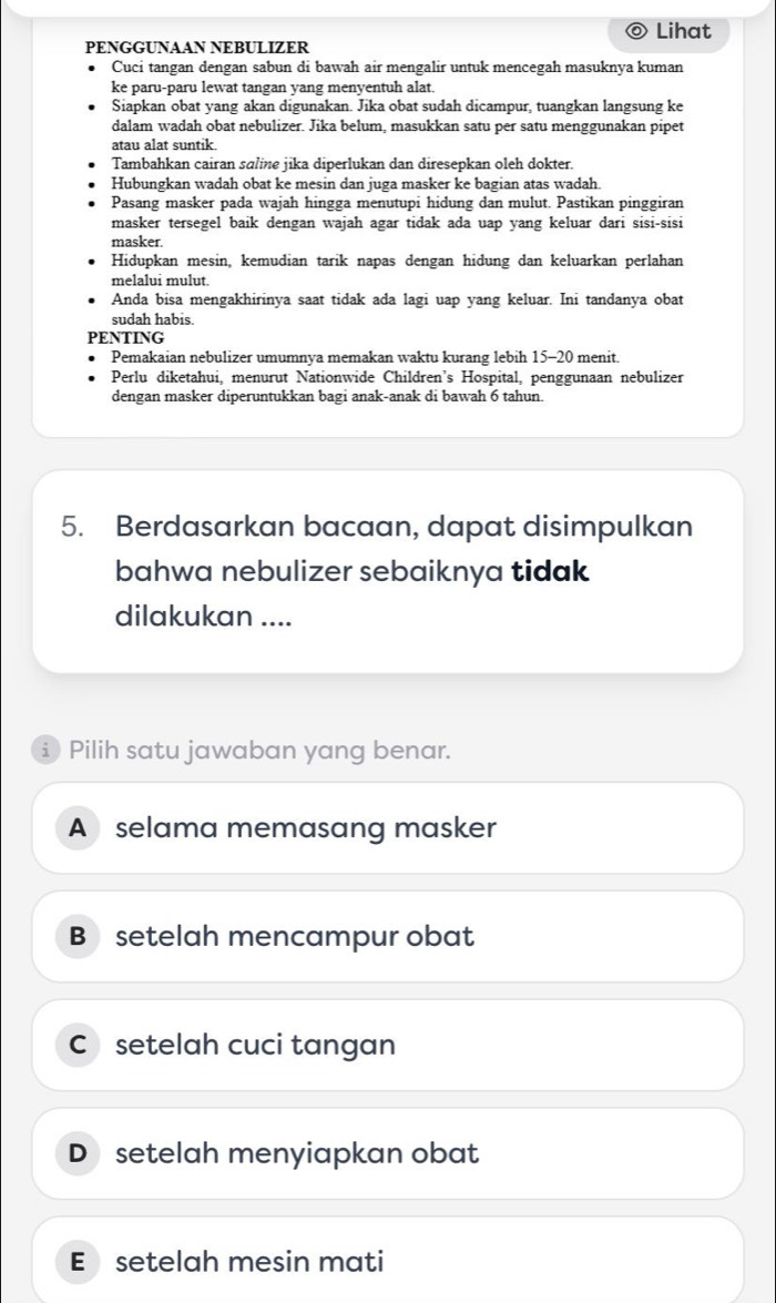 Lihat
PENGGUNAAN NEBULIZER
Cuci tangan dengan sabun di bawah air mengalir untuk mencegah masuknya kuman
ke paru-paru lewat tangan yang menyentuh alat.
Siapkan obat yang akan digunakan. Jika obat sudah dicampur, tuangkan langsung ke
dalam wadah obat nebulizer. Jika belum, masukkan satu per satu menggunakan pipet
atau alat suntik.
Tambahkan cairan sɑline jika diperlukan dan diresepkan oleh dokter.
Hubungkan wadah obat ke mesin dan juga masker ke bagian atas wadah.
Pasang masker pada wajah hingga menutupi hidung dan mulut. Pastikan pinggiran
masker tersegel baik dengan wajah agar tidak ada uap yang keluar dari sisi-sisi
masker.
Hidupkan mesin, kemudian tarik napas dengan hidung dan keluarkan perlahan
melalui mulut.
Anda bisa mengakhirinya saat tidak ada lagi uap yang keluar. Ini tandanya obat
sudah habis.
PENTING
Pemakaian nebulizer umumnya memakan waktu kurang lebih 15 - 20 menit.
Perlu diketahui, menurut Nationwide Children’s Hospital, penggunaan nebulizer
dengan masker diperuntukkan bagi anak-anak di bawah 6 tahun.
5. Berdasarkan bacaan, dapat disimpulkan
bahwa nebulizer sebaiknya tidak
dilakukan ....
i Pilih satu jawaban yang benar.
A selama memasang masker
B setelah mencampur obat
C setelah cuci tangan
D setelah menyiapkan obat
E setelah mesin mati