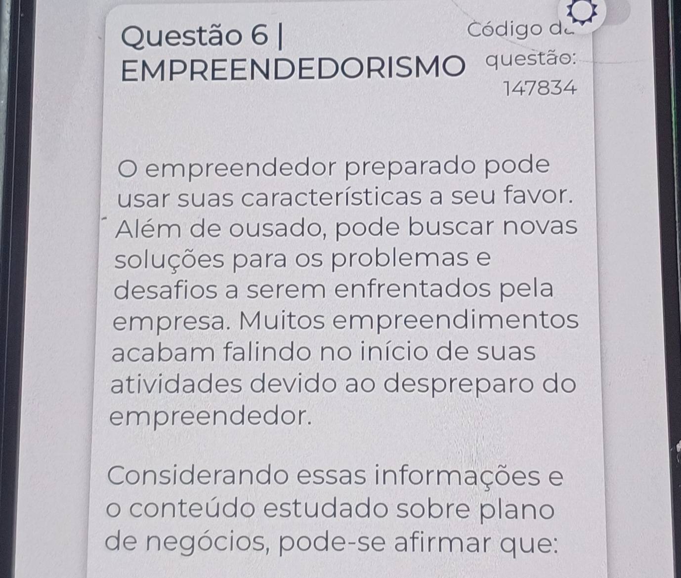 Código da 
EMPREENDEDORISMO questão: 
147834 
empreendedor preparado pode 
usar suas características a seu favor. 
Além de ousado, pode buscar novas 
soluções para os problemas e 
desafios a serem enfrentados pela 
empresa. Muitos empreendimentos 
acabam falindo no início de suas 
atividades devido ao despreparo do 
empreendedor. 
Considerando essas informações e 
o conteúdo estudado sobre plano 
de negócios, pode-se afirmar que: