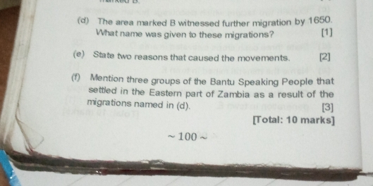 The area marked B witnessed further migration by 1650. 
What name was given to these migrations? [1] 
(e) State two reasons that caused the movements. [2] 
(f) Mention three groups of the Bantu Speaking People that 
settled in the Eastern part of Zambia as a result of the 
migrations named in (d). [3] 
[Total: 10 marks]
100