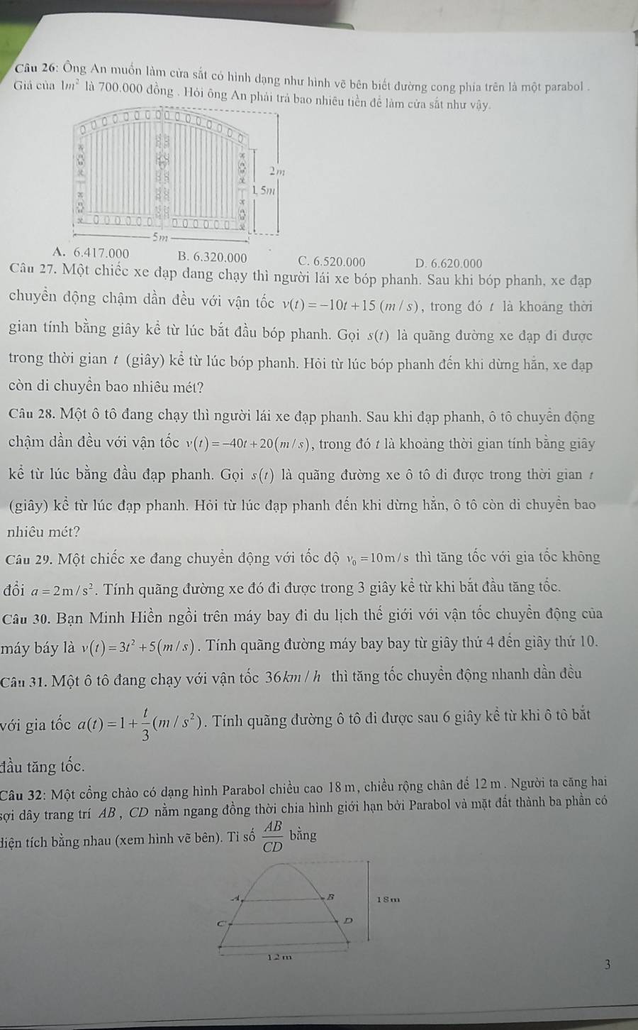 Ông An muồn làm cửa sắt có hình dạng như hình vẽ bên biết đường cong phía trên là một parabol .
Giả của 1m^2 là 700,000 đồng . Hỏi ông An phải trảao nhiêu tiền để làm cửa sắt như vậy.
A. 6.417.000 B. 6.320.000 C. 6.520.000 D. 6.620.000
Câu 27. Một chiếc xe đạp dang chạy thì người lái xe bóp phanh. Sau khi bóp phanh, xe đạp
chuyền động chậm dần đều với vận tốc v(t)=-10t+15(m/s) , trong đó là khoảng thời
gian tính bằng giây kể từ lúc bắt đầu bóp phanh. Gọi s(1) là quãng đường xe đạp đi được
trong thời gian t (giây) kể từ lúc bóp phanh. Hỏi từ lúc bóp phanh đến khi dừng hẵn, xe đạp
còn di chuyền bao nhiêu mét?
Câu 28. Một ô tô đang chạy thì người lái xe đạp phanh. Sau khi đạp phanh, ô tô chuyển động
chậm dần đều với vận tốc v(t)=-40t+20(m/s) , trong đó t là khoảng thời gian tính bằng giây
kể từ lúc bằng đầu đạp phanh. Gọi S(t) là quãng đường xe ô tô đi được trong thời gian 
(giây) kể từ lúc đạp phanh. Hỏi từ lúc đạp phanh đến khi dừng hẵn, ô tô còn di chuyền bao
nhiêu mét?
Câu 29. Một chiếc xe đang chuyển động với tốc độ nu _0=10m/ sthì tăng tốc với gia tốc không
đổi a=2m/s^2. Tính quãng đường xe đó đi được trong 3 giây kể từ khi bắt đầu tăng tốc.
Câu 30. Bạn Minh Hiền ngồi trên máy bay đi du lịch thế giới với vận tốc chuyền động của
máy báy là v(t)=3t^2+5(m/s). Tính quãng đường máy bay bay từ giây thứ 4 đến giây thứ 10.
Cân 31. Một ô tô đang chạy với vận tốc 36km / h thì tăng tốc chuyền động nhanh dần đều
với gia tốc a(t)=1+ t/3 (m/s^2). Tính quãng đường ô tô đi được sau 6 giây kể từ khi ô tô bắt
đầu tăng tốc.
Câu 32: Một cổng chào có dạng hình Parabol chiều cao 18 m, chiều rộng chân đế 12 m. Người ta căng hai
sợi dây trang trí AB , CD nằm ngang đồng thời chia hình giới hạn bởi Parabol và mặt đất thành ba phần có
tiện tích bằng nhau (xem hình vẽ bên). Ti số  AB/CD b ằng
B
-1 18m
C
D
1 2 m
3