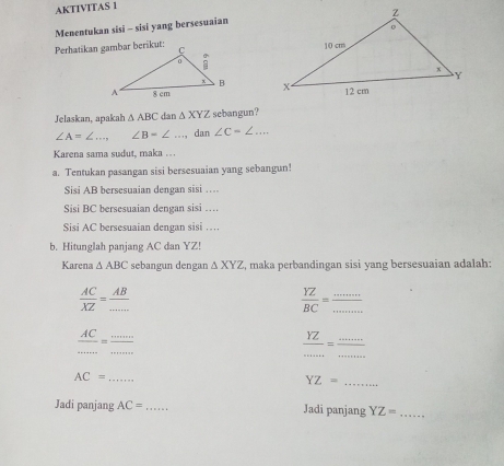 AKTIVITAS 1 
Menentukan sisi - sisi yang bersesuaian 


Jelaskan, apakah △ ABC dan △ XYZ sebangun?
∠ A=∠ ..., ∠ B=∠ _ dan ∠ C=∠ ... 
Karena sama sudut, maka . . . 
a. Tentukan pasangan sisi bersesuaian yang sebangun! 
Sisi AB bersesuaian dengan sisi … 
Sisi BC bersesuaian dengan sisi … 
Sisi AC bersesuaian dengan sisi … 
b. Hitunglah panjang AC dan YZ! 
Karena △ ABC sebangun dengan △ XYZ , maka perbandingan sisi yang bersesuaian adalah:
 AC/XZ = AB/... 
 YZ/BC =  ·s ·s /·s ·s   _ 
_
frac AC= ·s /·s   _ 
__  YZ/·s ·s  = ·s ·s /·s ·s  
_ AC=
YZ= _ 
Jadi panjang AC= _ Jadi panjang YZ= _