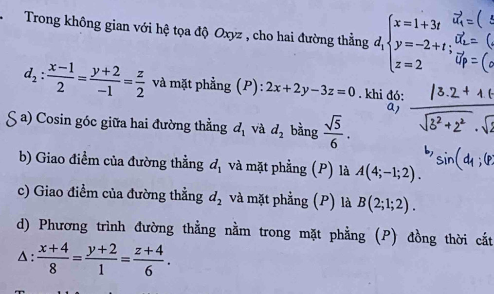 Trong không gian với hệ tọa độ Oxyz , cho hai đường thẳng d_1beginarrayl x=1+3t y=-2+t z=2endarray.
d_2: (x-1)/2 = (y+2)/-1 = z/2  và mặt phẳng (P):2x+2y-3z=0. khi đó: 
a1 
a) Cosin góc giữa hai đường thẳng d_1 và d_2 bằng  sqrt(5)/6 . 
b) Giao điểm của đường thẳng d_1 và mặt phẳng (P) là A(4;-1;2). 
c) Giao điểm của đường thẳng d_2 và mặt phẳng (P) là B(2;1;2). 
d) Phương trình đường thằng nằm trong mặt phẳng (P) đồng thời cắt 
△ :  (x+4)/8 = (y+2)/1 = (z+4)/6 .