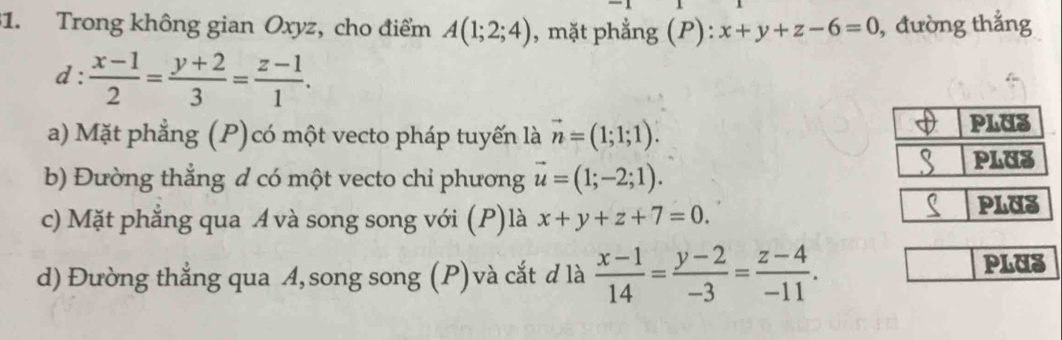 Trong không gian Oxyz, cho điểm A(1;2;4) , mặt phẳng (P): x+y+z-6=0 , đường thắng
d: (x-1)/2 = (y+2)/3 = (z-1)/1 .
a) Mặt phẳng (P)có một vecto pháp tuyến là vector n=(1;1;1).
b) Đường thẳng d có một vecto chỉ phương vector u=(1;-2;1).
c) Mặt phẳng qua A và song song với (P)là x+y+z+7=0. PLUS
d) Đường thẳng qua A, song song (P) và cắt d là  (x-1)/14 = (y-2)/-3 = (z-4)/-11 . PLUS