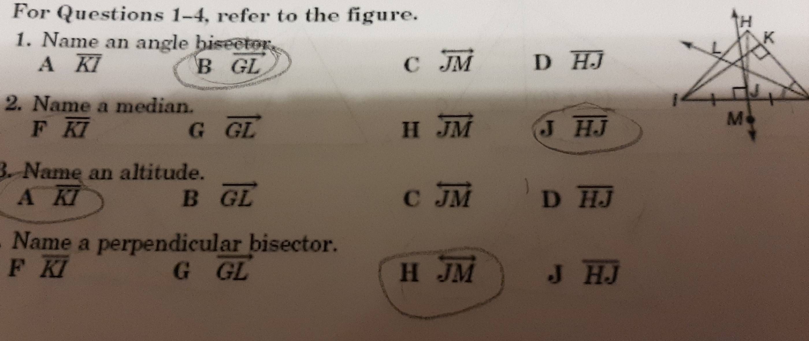 For Questions 1-4, refer to the figure.
1. Name an angle bisector
A overline KI
B vector GL
C overleftrightarrow JM
D overline HJ
2. Name a median.
F overline KI
G vector GL
H overleftrightarrow JM
J overline HJ. Name an altitude.
A overline KI
B vector GL
C overleftrightarrow JM
D overline HJ
Name a perpendicular bisector.
F overline KI
G vector GL
H overleftrightarrow JM
J overline HJ