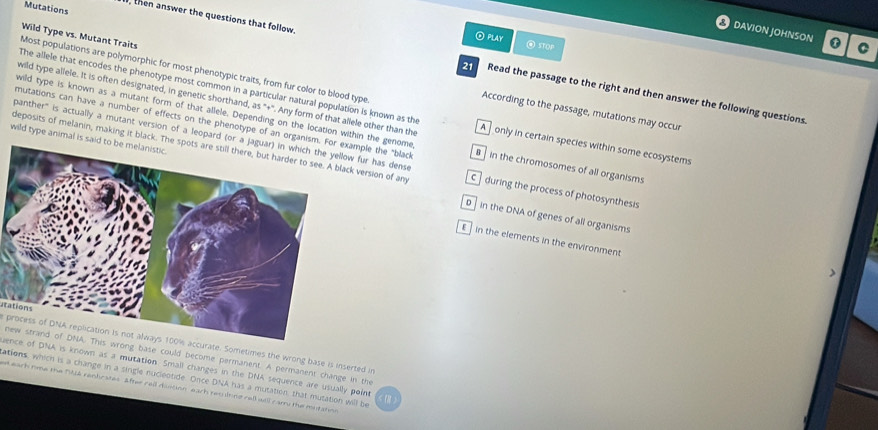 Mutations
DAVION JOHNSON C
Wild Type vs. Mutant Traits
O play @ STOP
, then answer the questions that follow. Read the passage to the right and then answer the following questions
Most populations are polymorphic for most phenotypic traits, from fur color to blood type
wild type allele. It is often designated, in genetic shorthand, as "+''. Any form of that allele other than the
The allele that encodes the phenotype most common in a particular natural population is known as the A ] only in certain species within some ecosystems
wild type is known as a mutant form of that allele. Depending on the location within the genome
According to the passage, mutations may occur
mutations can have a number of effects on the phenotype of an organism.ample the "black B in the chromosomes of all organisms
panther" is actually a mutant version of a leopard (or a j fur has dense
wild type animal is said 
deposits of melanin, making it black. Thek version of am C ] during the process of photosynthesis
D in the DNA of genes of all organisms
E in the elements in the environment
atations
process of DNA replication is not always 100% accurate. Sometimes the wrong base is inserted in
new strand of DNA. This wrong base could become permanent. A permanent change in the
uence of DNA is known as a mutation. Small changes in the DNA sequence are usually point
ations, which is a change in a single nucleotide. Once DNA has a mutation, that mutation will be
et earh rime the 1L4 renbraces After rell dintion each reslting rell will carr the mutation