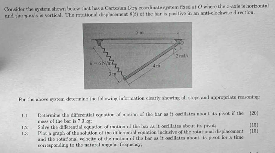 Consider the system shown below that has a Cartesian Oxy coordinate system fixed at O where the x-axis is horizontal
and the y-axis is vertical. The rotational displacement θ (t) of the bar is positive in an anti-clockwise direction.
For the above system determine the following information clearly showing all steps and appropriate reasoning:
1.1 Determine the differential equation of motion of the bar as it oscillates about its pivot if the (20)
mass of the bar is 7.3 kg;
1.2 Solve the differential equation of motion of the bar as it oscillates about its pivot; (15)
1.3 Plot a graph of the solution of the differential equation inclusive of the rotational displacement (15)
and the rotational velocity of the motion of the bar as it oscillates about its pivot for a time
corresponding to the natural angular frequency;