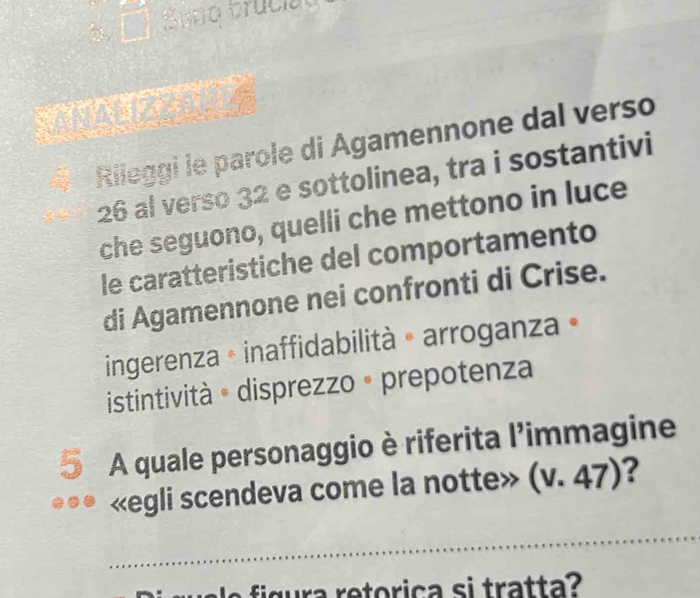 Sepo truciat
Rileggi le parole di Agamennone dal verso
26 al verso 32 e sottolinea, tra i sostantivi
che seguono, quelli che mettono in luce
le caratteristiche del comportamento
di Agamennone nei confronti di Crise.
ingerenza • inaffidabilità » arroganza »
istintività « disprezzo • prepotenza
5 A quale personaggio è riferita l'immagine
«egli scendeva come la notte» (v.47) ?
_
figra retorica si tratta?