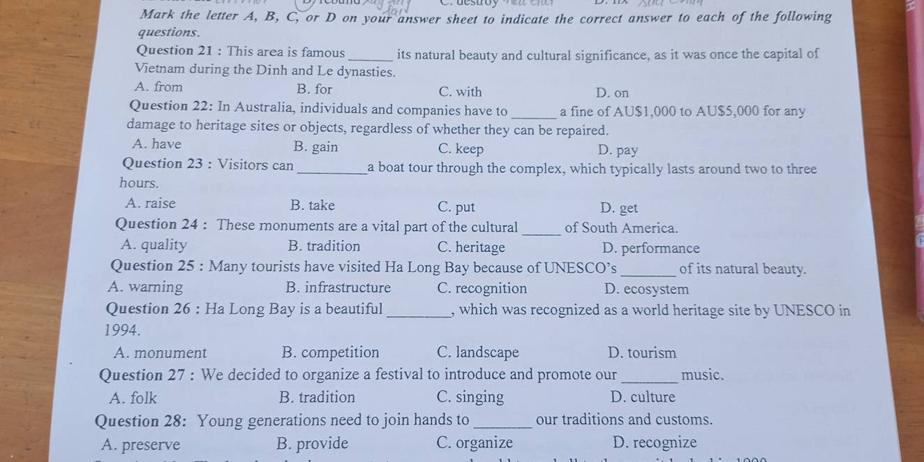 Mark the letter A, B, C, or D on your answer sheet to indicate the correct answer to each of the following
questions.
Question 21 : This area is famous _its natural beauty and cultural significance, as it was once the capital of
Vietnam during the Dinh and Le dynasties.
A. from B. for C. with D. on
Question 22: In Australia, individuals and companies have to _a fine of AU$1,000 to AU$5,000 for any
damage to heritage sites or objects, regardless of whether they can be repaired.
A. have B. gain C. keep D. pay
Question 23 : Visitors can _a boat tour through the complex, which typically lasts around two to three
hours.
A. raise B. take C. put D. get
Question 24 : These monuments are a vital part of the cultural _of South America.
A. quality B. tradition C. heritage D. performance
Question 25 : Many tourists have visited Ha Long Bay because of UNESCO’s _of its natural beauty.
A. warning B. infrastructure C. recognition D. ecosystem
Question 26 : Ha Long Bay is a beautiful _, which was recognized as a world heritage site by UNESCO in
1994.
A. monument B. competition C. landscape D. tourism
Question 27 : We decided to organize a festival to introduce and promote our_ music.
A. folk B. tradition C. singing D. culture
Question 28: Young generations need to join hands to_ our traditions and customs.
A. preserve B. provide C. organize D. recognize