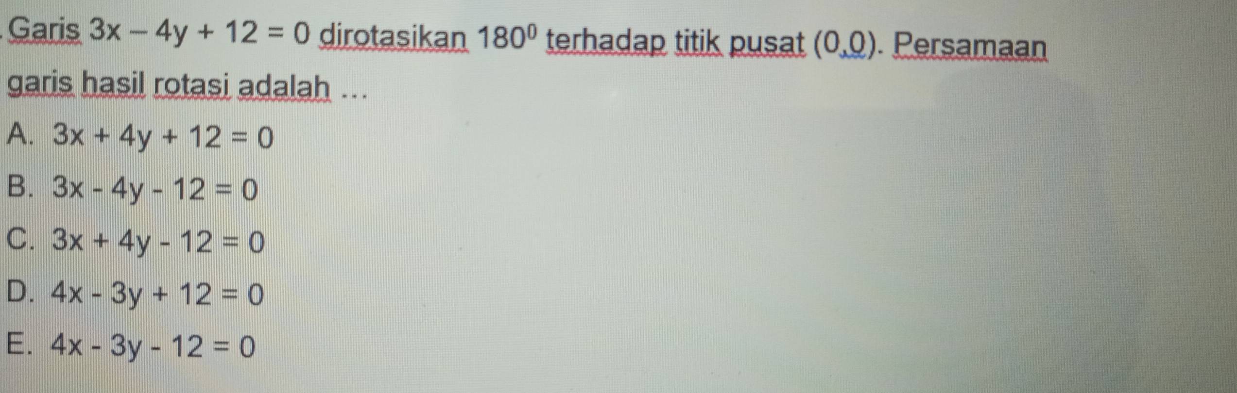 Garis 3x-4y+12=0 dirotasikan 180° terhadap titik pusat (0,0). Persamaan
garis hasil rotasi adalah ...
A. 3x+4y+12=0
B. 3x-4y-12=0
C. 3x+4y-12=0
D. 4x-3y+12=0
E. 4x-3y-12=0