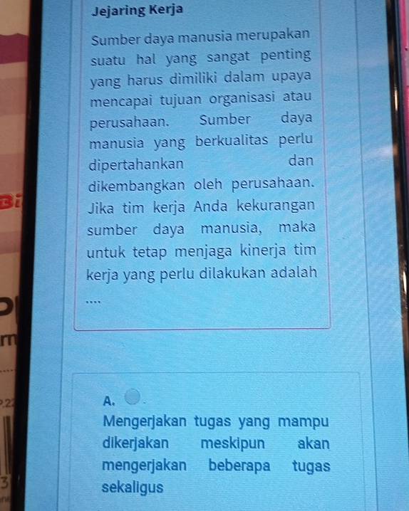 Jejaring Kerja
Sumber daya manusia merupakan
suatu hal yang sangat penting
yang harus dimiliki dalam upaya
mencapai tujuan organisasi atau
perusahaan. Sumber daya
manusia yang berkualitas perlu
dipertahankan dan
dikembangkan oleh perusahaan.
Bi Jika tim kerja Anda kekurangan
sumber daya manusia, maka
untuk tetap menjaga kinerja tim
kerja yang perlu dilakukan adalah
….
rn
22
A.
Mengerjakan tugas yang mampu
dikerjakan meskipun akan
mengerjakan beberapa tugas
3
sekaligus
n