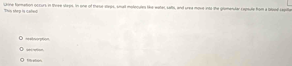 Urine formation occurs in three steps. In one of these steps, small molecules like water, salts, and urea move into the glomerular capsule from a blood capillar
This step is called
reabsorption.
secretion.
filtration.