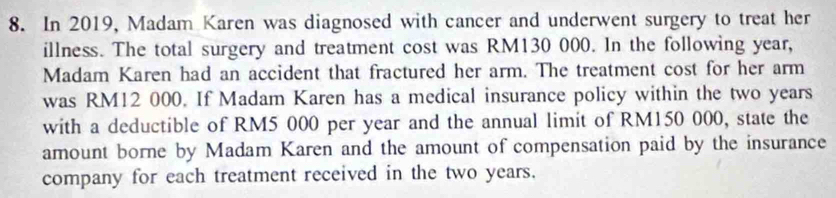 In 2019, Madam Karen was diagnosed with cancer and underwent surgery to treat her 
illness. The total surgery and treatment cost was RM130 000. In the following year, 
Madam Karen had an accident that fractured her arm. The treatment cost for her arm 
was RM12 000. If Madam Karen has a medical insurance policy within the two years
with a deductible of RM5 000 per year and the annual limit of RM150 000, state the 
amount borne by Madam Karen and the amount of compensation paid by the insurance 
company for each treatment received in the two years.