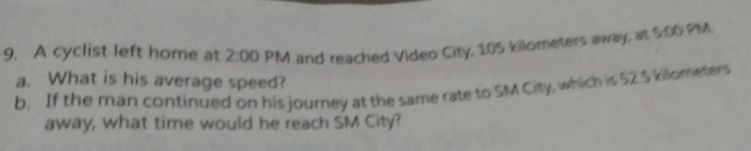 A cyclist left home at 2:00 PM and reached Video City, 105 kilometers away, at 5:00 PIM. 
a. What is his average speed? 
b. If the man continued on his journey at the same rate to SM City, which is $2.5 kilometers
away, what time would he reach SM City?