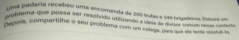 Uma padaria recebeu uma encomenda de 200 trufas e 340 brigadeiros. Elabore um 
problema que possa ser resolvido utilizando a ideía de divisor comum nesse contexto. 
Depois, compartilhe o seu problema com um colega, para que ele tente resolvê-lo.